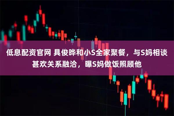 低息配资官网 具俊晔和小S全家聚餐，与S妈相谈甚欢关系融洽，曝S妈做饭照顾他
